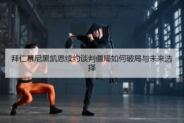 拜仁慕尼黑凯恩续约谈判僵局如何破局与未来选择