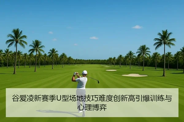 谷爱凌新赛季U型场地技巧难度创新高引爆训练与心理博弈